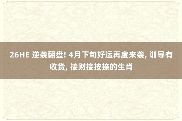 26HE 逆袭翻盘! 4月下旬好运再度来袭, 训导有收货, 接财接按捺的生肖