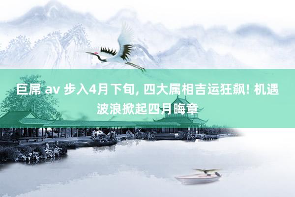 巨屌 av 步入4月下旬, 四大属相吉运狂飙! 机遇波浪掀起四月晦章