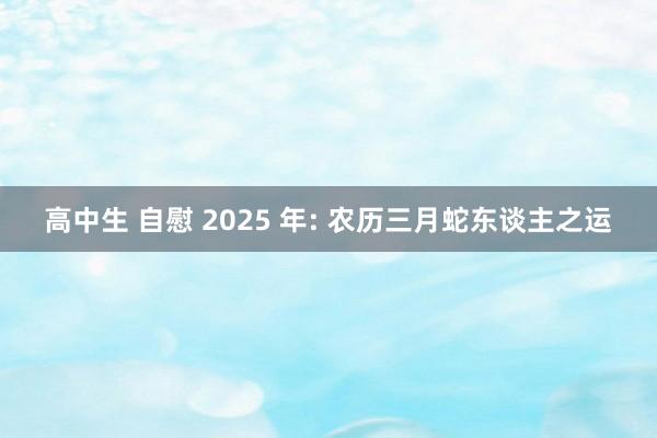 高中生 自慰 2025 年: 农历三月蛇东谈主之运