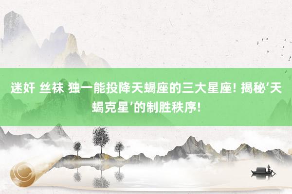 迷奸 丝袜 独一能投降天蝎座的三大星座! 揭秘‘天蝎克星’的制胜秩序!