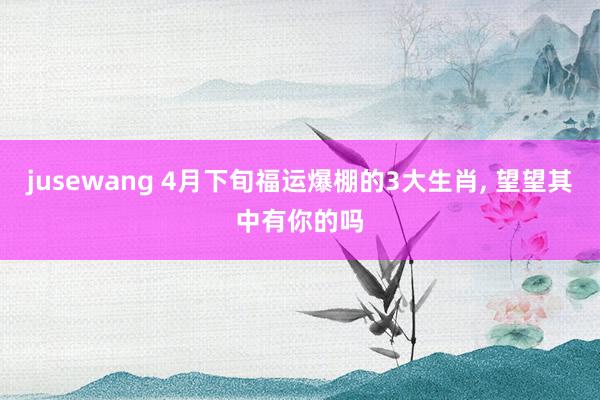 jusewang 4月下旬福运爆棚的3大生肖, 望望其中有你的吗