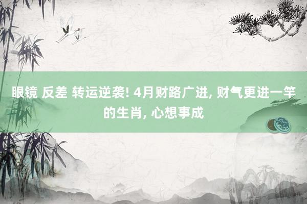 眼镜 反差 转运逆袭! 4月财路广进, 财气更进一竿的生肖, 心想事成