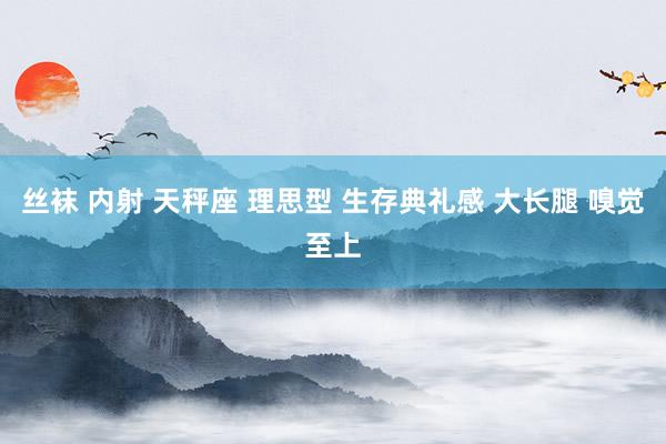 丝袜 内射 天秤座 理思型 生存典礼感 大长腿 嗅觉至上