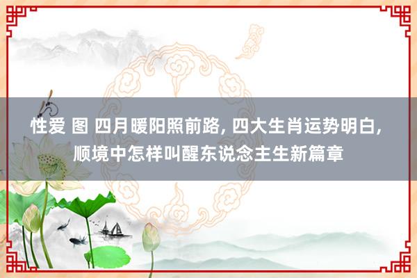 性爱 图 四月暖阳照前路, 四大生肖运势明白, 顺境中怎样叫醒东说念主生新篇章