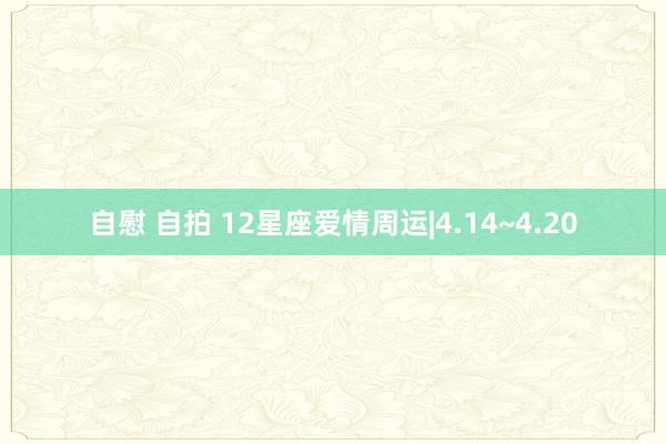 自慰 自拍 12星座爱情周运|4.14~4.20