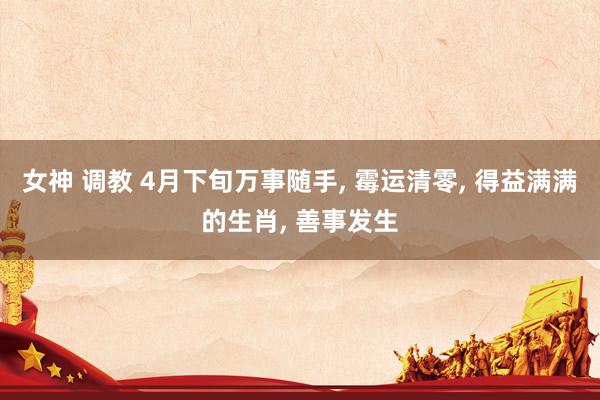 女神 调教 4月下旬万事随手, 霉运清零, 得益满满的生肖, 善事发生