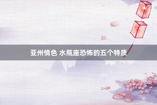 亚州情色 水瓶座恐怖的五个特质