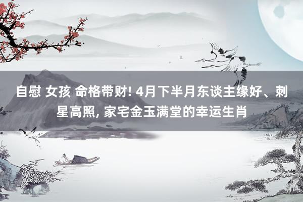 自慰 女孩 命格带财! 4月下半月东谈主缘好、刺星高照, 家宅金玉满堂的幸运生肖