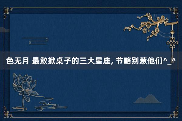 色无月 最敢掀桌子的三大星座, 节略别惹他们^_^