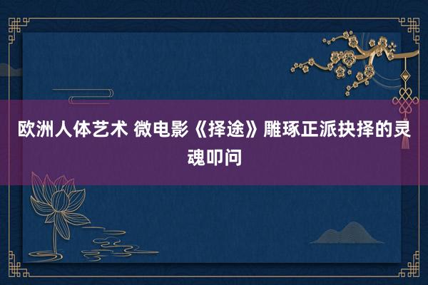 欧洲人体艺术 微电影《择途》雕琢正派抉择的灵魂叩问