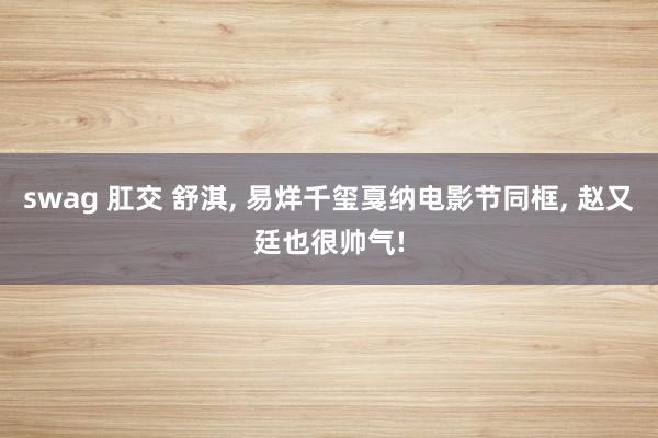 swag 肛交 舒淇, 易烊千玺戛纳电影节同框, 赵又廷也很帅气!