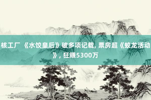核工厂 《水饺皇后》破多项记载, 票房超《蛟龙活动》, 狂赚5300万