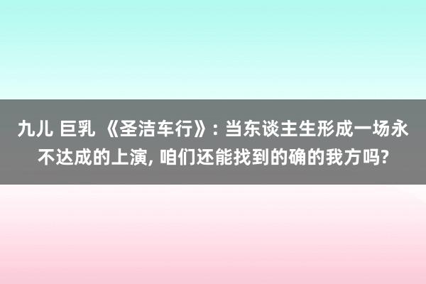 九儿 巨乳 《圣洁车行》: 当东谈主生形成一场永不达成的上演, 咱们还能找到的确的我方吗?