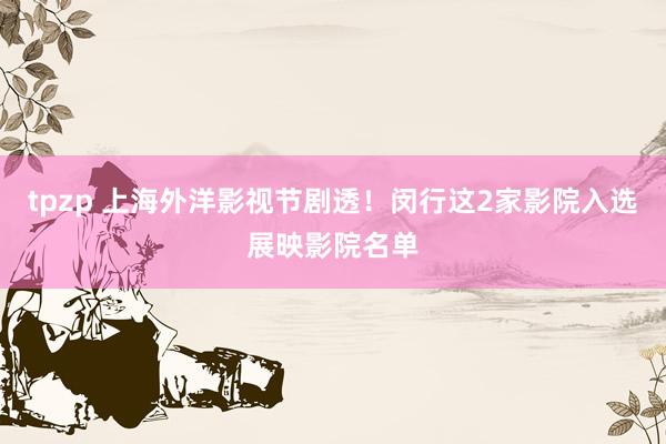tpzp 上海外洋影视节剧透！闵行这2家影院入选展映影院名单