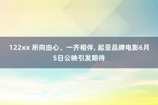 122xx 所向由心、一齐相伴, 起亚品牌电影6月5日公映引发期待