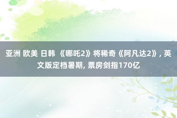 亚洲 欧美 日韩 《哪吒2》将稀奇《阿凡达2》, 英文版定档暑期, 票房剑指170亿