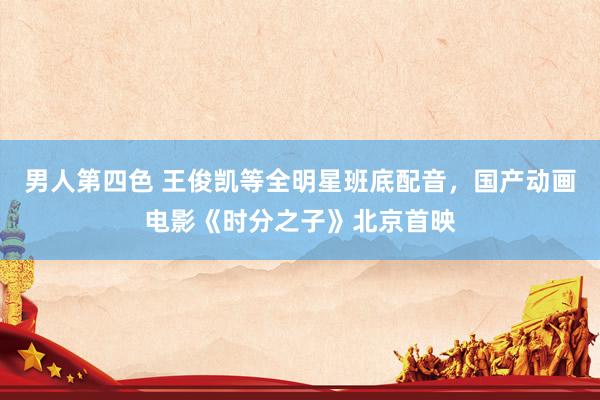 男人第四色 王俊凯等全明星班底配音，国产动画电影《时分之子》北京首映