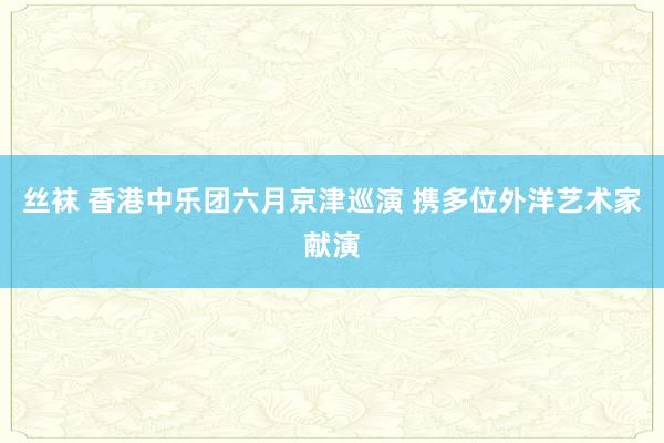 丝袜 香港中乐团六月京津巡演 携多位外洋艺术家献演