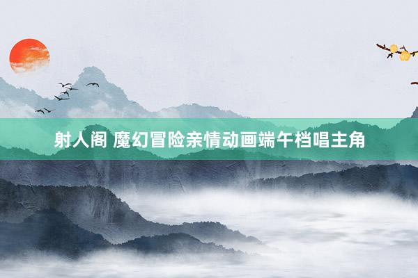 射人阁 魔幻冒险亲情动画端午档唱主角