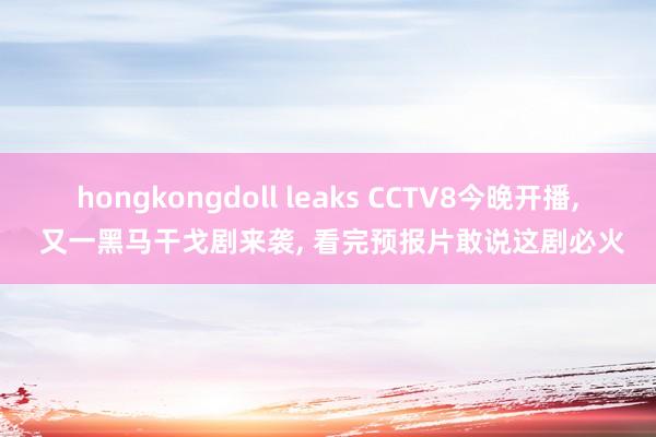 hongkongdoll leaks CCTV8今晚开播, 又一黑马干戈剧来袭, 看完预报片敢说这剧必火
