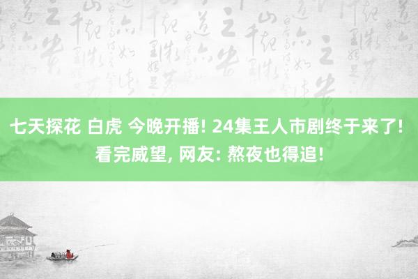 七天探花 白虎 今晚开播! 24集王人市剧终于来了! 看完威望, 网友: 熬夜也得追!
