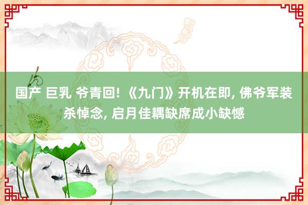 国产 巨乳 爷青回! 《九门》开机在即, 佛爷军装杀悼念, 启月佳耦缺席成小缺憾