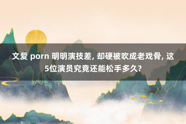 文爱 porn 明明演技差, 却硬被吹成老戏骨, 这5位演员究竟还能松手多久?