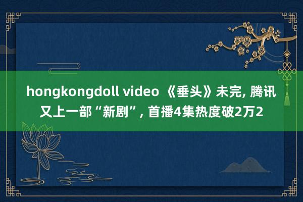 hongkongdoll video 《垂头》未完, 腾讯又上一部“新剧”, 首播4集热度破2万2