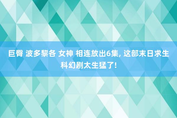 巨臀 波多黎各 女神 相连放出6集, 这部末日求生科幻剧太生猛了!