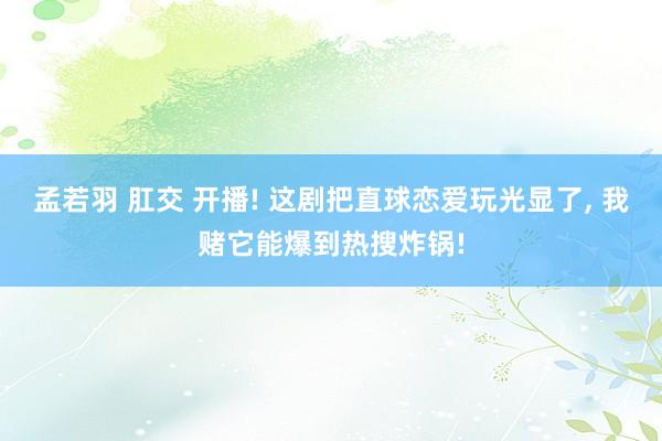 孟若羽 肛交 开播! 这剧把直球恋爱玩光显了, 我赌它能爆到热搜炸锅!