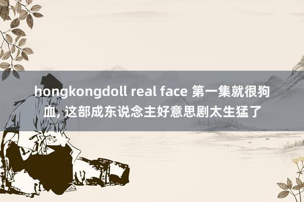 hongkongdoll real face 第一集就很狗血, 这部成东说念主好意思剧太生猛了