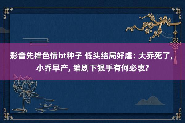 影音先锋色情bt种子 低头结局好虐: 大乔死了, 小乔早产, 编剧下狠手有何必衷?