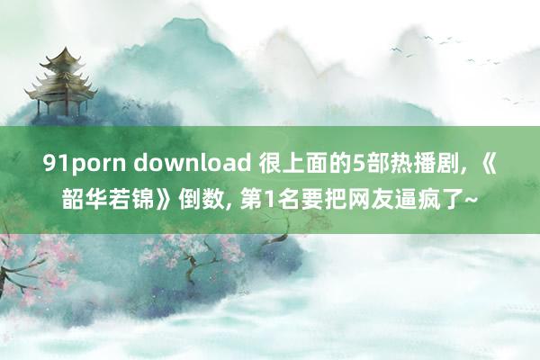 91porn download 很上面的5部热播剧, 《韶华若锦》倒数, 第1名要把网友逼疯了~