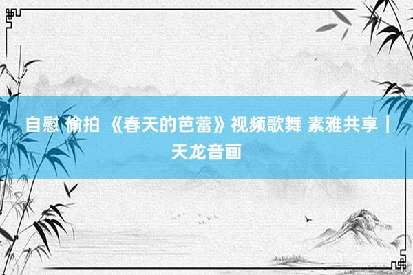 自慰 偷拍 《春天的芭蕾》视频歌舞 素雅共享｜天龙音画