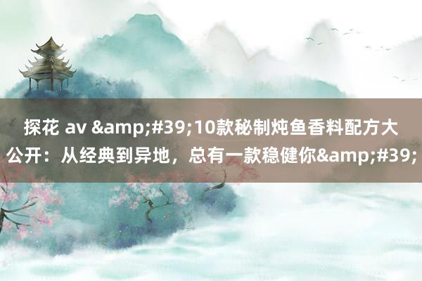 探花 av &#39;10款秘制炖鱼香料配方大公开：从经典到异地，总有一款稳健你&#39;