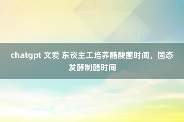 chatgpt 文爱 东谈主工培养醋酸菌时间，固态发酵制醋时间