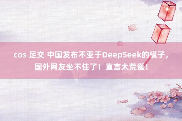 cos 足交 中国发布不亚于DeepSeek的模子，国外网友坐不住了！直言太荒诞！