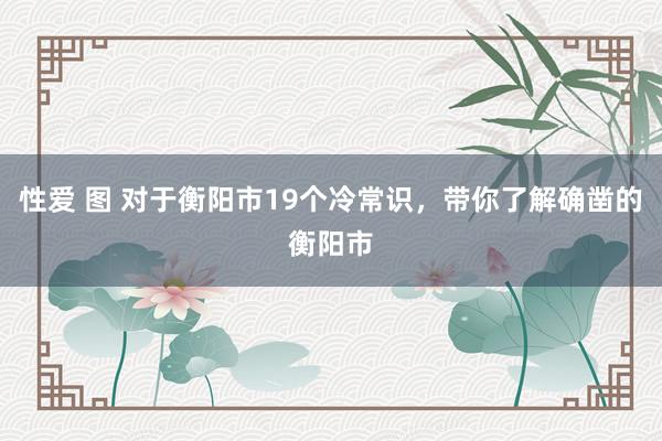 性爱 图 对于衡阳市19个冷常识，带你了解确凿的衡阳市