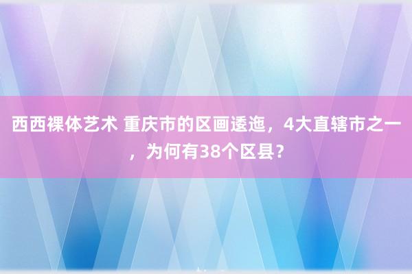 西西裸体艺术 重庆市的区画逶迤，4大直辖市之一，为何有38个区县？