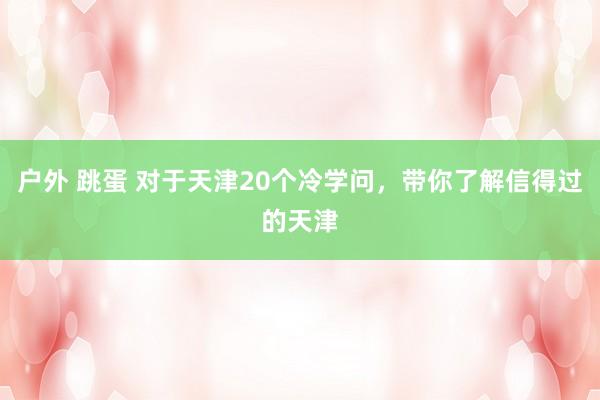 户外 跳蛋 对于天津20个冷学问，带你了解信得过的天津