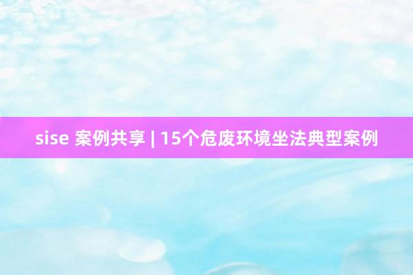 sise 案例共享 | 15个危废环境坐法典型案例