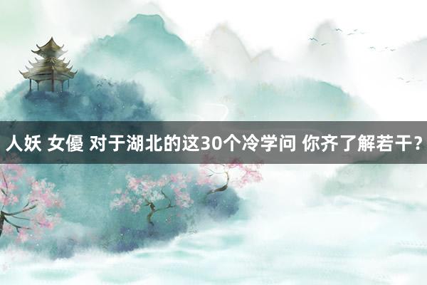 人妖 女優 对于湖北的这30个冷学问 你齐了解若干？