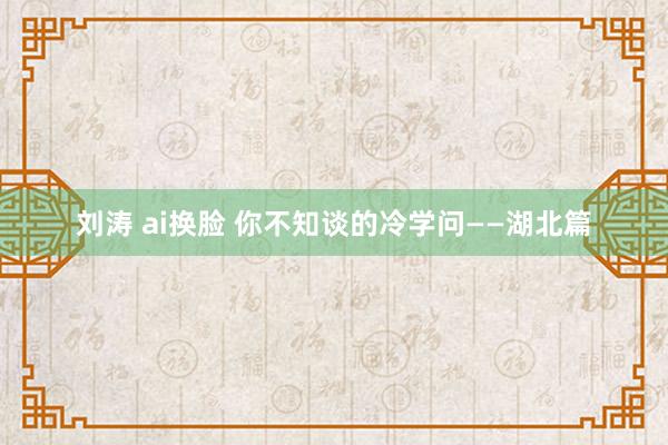 刘涛 ai换脸 你不知谈的冷学问——湖北篇