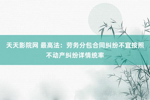 天天影院网 最高法：劳务分包合同纠纷不宜按照不动产纠纷详情统率