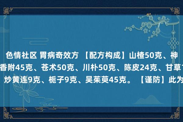 色情社区 胃病奇效方 【配方构成】山楂50克、神曲30克、干姜30克、香附45克、苍术50克、川朴50克、陈皮24克、甘草18克、炒黄连9克、栀子9克、吴茱萸45克。 【谨防】此为二剂量，水煎服，每剂分4次服。