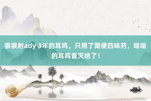 狠狠射ady 3年的耳鸣，只用了简便四味药，嗡嗡的耳鸣音灭绝了！