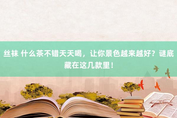 丝袜 什么茶不错天天喝，让你景色越来越好？谜底藏在这几款里！