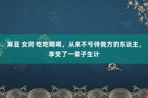 麻豆 女同 吃吃喝喝，从来不亏待我方的东谈主，享受了一辈子生计