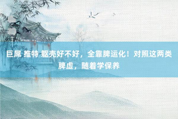 巨屌 推特 躯壳好不好，全靠脾运化！对照这两类脾虚，随着学保养