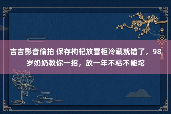 吉吉影音偷拍 保存枸杞放雪柜冷藏就错了，98岁奶奶教你一招，放一年不粘不能坨